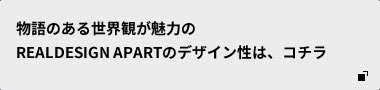 物語のある世界観が魅力のREALDESIGN APARTのデザイン性は、コチラ